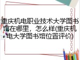 重庆机电职业技术大学图书馆在哪里，怎么样(重庆机电大学图书馆位置评价)