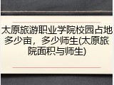 太原旅游职业学院校园占地多少亩，多少师生(太原旅院面积与师生)