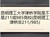 昆明理工大学津桥学院是不是211或985高校(昆明理工津桥非211/985)