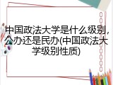 中国政法大学是什么级别，公办还是民办(中国政法大学级别性质)