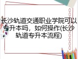 长沙轨道交通职业学院可以专升本吗，如何操作(长沙轨道专升本流程)