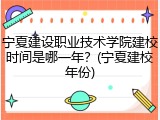 宁夏建设职业技术学院建校时间是哪一年？(宁夏建校年份)