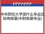 中央财经大学读什么专业比较有前景(中财前景专业)