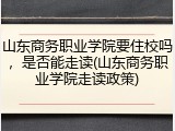山东商务职业学院要住校吗，是否能走读(山东商务职业学院走读政策)