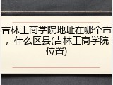 吉林工商学院地址在哪个市，什么区县(吉林工商学院位置)