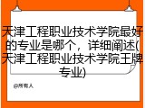 天津工程职业技术学院最好的专业是哪个，详细阐述(天津工程职业技术学院王牌专业)