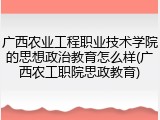 广西农业工程职业技术学院的思想政治教育怎么样(广西农工职院思政教育)