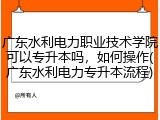 广东水利电力职业技术学院可以专升本吗，如何操作(广东水利电力专升本流程)