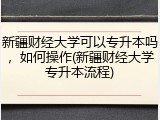 新疆财经大学可以专升本吗，如何操作(新疆财经大学专升本流程)