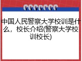 中国人民警察大学校训是什么，校长介绍(警察大学校训校长)