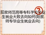 阳泉师范高等专科学校毕业生就业大致去向如何(阳泉师专毕业生就业去向)