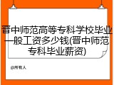 晋中师范高等专科学校毕业一般工资多少钱(晋中师范专科毕业薪资)