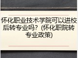 怀化职业技术学院可以进校后转专业吗？(怀化职院转专业政策)
