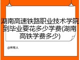 湖南高速铁路职业技术学院到毕业要花多少学费(湖南高铁学费多少)