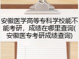 安徽医学高等专科学校能不能考研，成绩在哪里查询(安徽医专考研成绩查询)