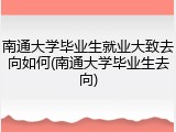 南通大学毕业生就业大致去向如何(南通大学毕业生去向)