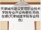 天津城市建设管理职业技术学院专业开设有哪些,特色在哪(天津城建学院专业特色)