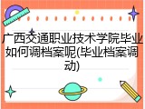 广西交通职业技术学院毕业如何调档案呢(毕业档案调动)
