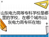 山东电力高等专科学校是哪里的学校，在哪个城市(山东电力高专所在地)