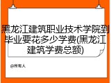 黑龙江建筑职业技术学院到毕业要花多少学费(黑龙江建筑学费总额)