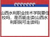 山西水利职业技术学院要住校吗，是否能走读(山西水利职院可走读吗)