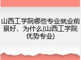 山西工学院哪些专业就业前景好，为什么(山西工学院优势专业)