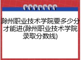 滁州职业技术学院要多少分才能进(滁州职业技术学院录取分数线)