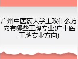 广州中医药大学主攻什么方向有哪些王牌专业(广中医王牌专业方向)