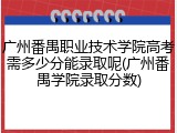 广州番禺职业技术学院高考需多少分能录取呢(广州番禺学院录取分数)