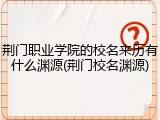 荆门职业学院的校名来历有什么渊源(荆门校名渊源)