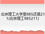 北京理工大学是985还是211(北京理工985211)