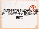 山东城市服务职业学院毕业后一般能干什么呢(毕业后去向)