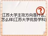 江苏大学主攻方向是什么，怎么样(江苏大学优势学科)