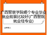 广西警察学院哪个专业毕业就业前景比较好(广西警院就业佳专业)