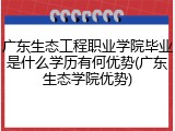 广东生态工程职业学院毕业是什么学历有何优势(广东生态学院优势)