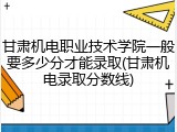 甘肃机电职业技术学院一般要多少分才能录取(甘肃机电录取分数线)