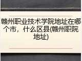 赣州职业技术学院地址在哪个市，什么区县(赣州职院地址)