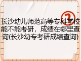 长沙幼儿师范高等专科学校能不能考研，成绩在哪里查询(长沙幼专考研成绩查询)