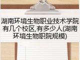 湖南环境生物职业技术学院有几个校区,有多少人(湖南环境生物职院规模)