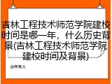 吉林工程技术师范学院建校时间是哪一年，什么历史背景(吉林工程技术师范学院建校时间及背景)