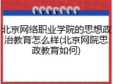 北京网络职业学院的思想政治教育怎么样(北京网院思政教育如何)