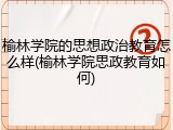 榆林学院的思想政治教育怎么样(榆林学院思政教育如何)