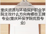 重庆资源与环境保护职业学院主攻什么方向有哪些王牌专业(重庆环保学院优势专业)