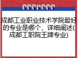 成都工业职业技术学院最好的专业是哪个，详细阐述(成都工职院王牌专业)