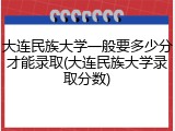 大连民族大学一般要多少分才能录取(大连民族大学录取分数)