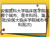 安徽医科大学临床医学院在哪个城市，是本科吗，第几批(安医大临床学院城市本科批次)