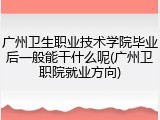 广州卫生职业技术学院毕业后一般能干什么呢(广州卫职院就业方向)