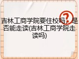 吉林工商学院要住校吗，是否能走读(吉林工商学院走读吗)