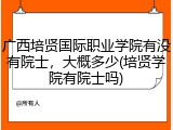 广西培贤国际职业学院有没有院士，大概多少(培贤学院有院士吗)