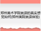郑州美术学院就读的真实感觉如何(郑州美院就读体验)